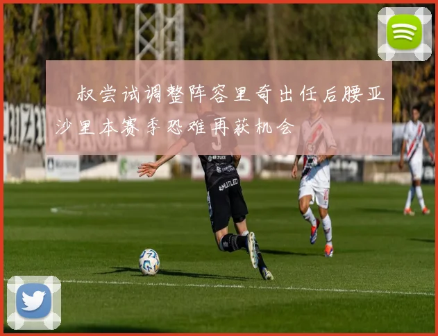 囧叔尝试调整阵容里奇出任后腰亚沙里本赛季恐难再获机会