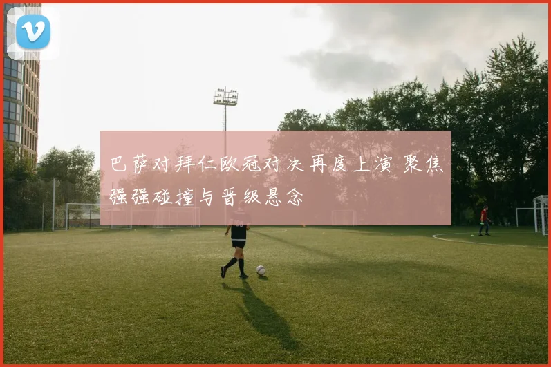 巴萨对拜仁欧冠对决再度上演 聚焦强强碰撞与晋级悬念