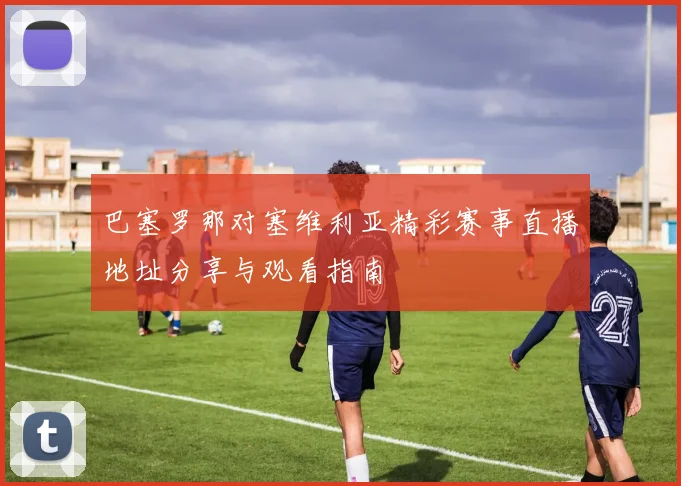 巴塞罗那对塞维利亚精彩赛事直播地址分享与观看指南
