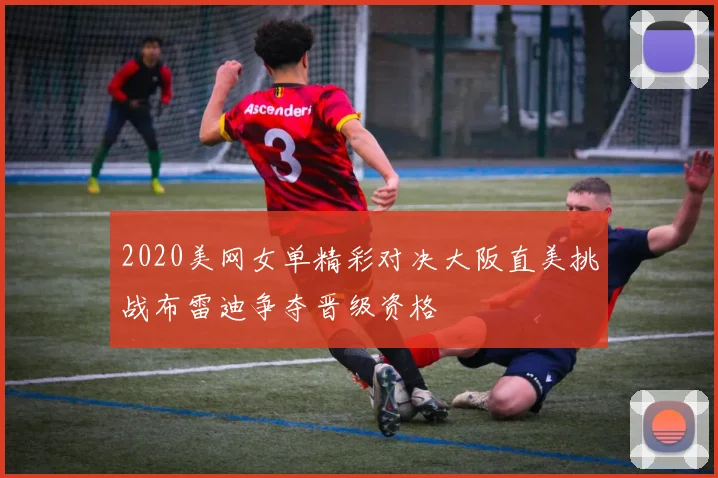 2020美网女单精彩对决大阪直美挑战布雷迪争夺晋级资格