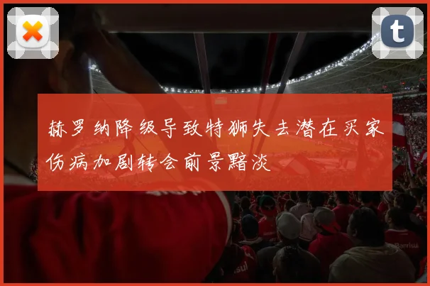 赫罗纳降级导致特狮失去潜在买家伤病加剧转会前景黯淡