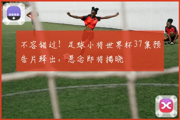 不容错过！足球小将世界杯37集预告片释出，悬念即将揭晓