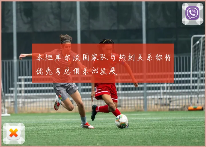 本坦库尔谈国家队与热刺关系称将优先考虑俱乐部发展