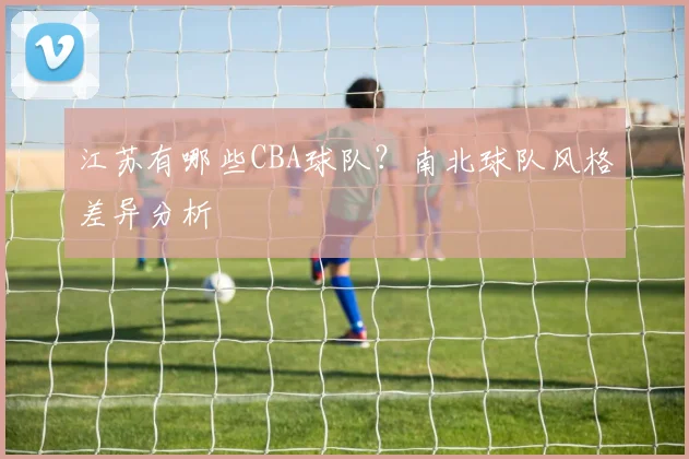 江苏有哪些CBA球队？南北球队风格差异分析